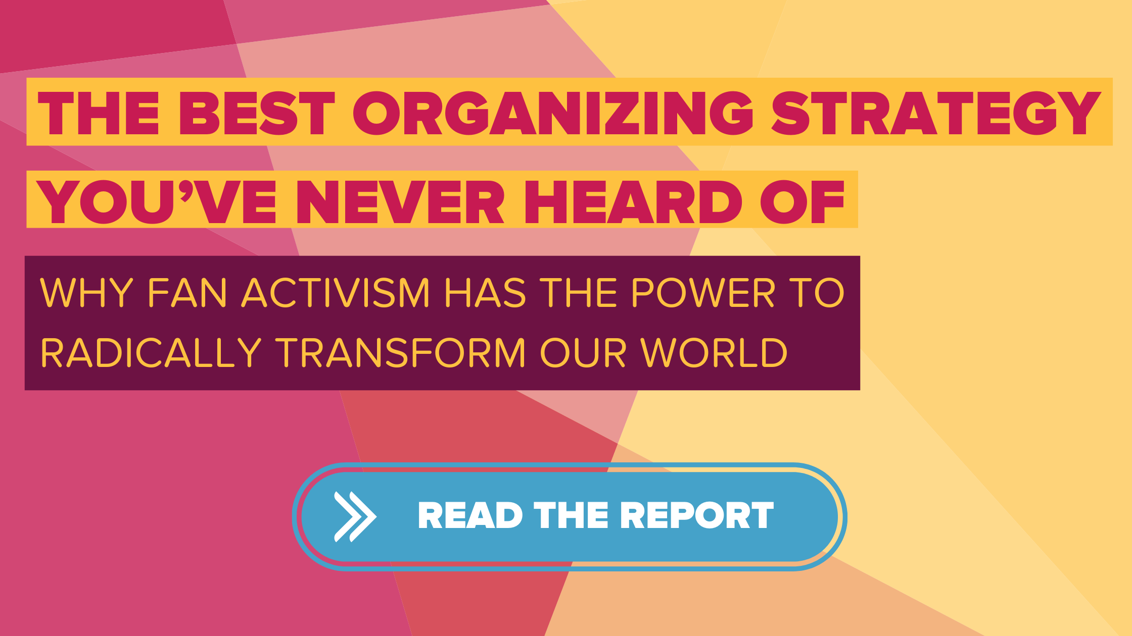 A pattern of geometric shapes in pink, yellow and orange. Text on top of the shapes reads "The Best Organizing Strategy You've Never Heard Of: Why Fan Activism Has the Power to Radically Transform Our World"